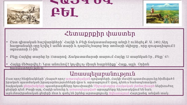 ՀԱՅԿ ԵՎ ԲԵԼ  Հետաքրքիր փաստեր Ըստ գիտական հաշվարկների՝ Հայկի և Բելի ճակատամարտը տեղի է ունեցել Ք. Ա. 2492.;Այդ հաղթանակի օրը նշվել է ամեն տարի և դարձել հայոց նոր տոմարի սկիզբը , որը զուգադիպում է օգոստոսի 11-ին։ Բելը Հայկից տարեց էր 15տարով։ Ճակատամարտի տարում Հայկը 52 տարեկան էր , Բելը՝ 67։ Հայկը մեծարվել է։ Նրա անունով է կոչվել ոչ միայն հայրենիքը՝ Հայք, այլև Օրիոն համաստեղություն։  Առասպելաբանություն Ըստ որոշ հեղինակների՝ չնայած որոշ  առասպելական  դրվագների, Հայկի մասին պատմությունը հիմնված է իրական պատմական իրադարձությունների վրա և արտացոլում է վաղ, դեռևս նահապետական հայկական  ցեղախմբերի  պատերազմները հյուսիսային  Միջագետքից   Հայկական  լեռնաշխարհ  ներխուժող ցեղերի դեմ։ Բացի այդ, Հայկի անունը և  առասպելացված  արարքները հիշատակվում են նաև արևմտաիրանական ցեղերի մոտ և գտել են իրենց արտացոլումը  Ավեստայում  Հայոշյանգ անվան տակ։ 
