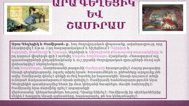 ԱՐԱ ԳԵՂԵՑԻԿ  ԵՎ  ՇԱՄԻՐԱՄ Արա Գեղեցիկ և Շամիրամ»-ը  , հայ ժողովրդական վիպասանք, ավանդազրույց, որը ձևավորվել է մ.թ.ա. 2-րդ հազարամյակում և հիշեցնում է  Օզիրիսի և Իզիդայի ,  Թամմուզի և Իշտարի , Ադոնիսի և  Աֆրոդիտեի ( Աստարտե )  առասպելները ։ 5-րդ դարում վիպերգն գրի է առնվել  Մովսես  Խորենացու  մշակմամբ։ Հետագայում այլ պատմագիրների ընդօրինակմամբ և ուշ շրջանի ժողովրդական զրույցների ձևով այն փոխանցվել է սերնդեսերունդ։ Ըստ  Խորենացու , Ասորեստանի թագուհի  Շամիրամը  հրապուրվել է Հայոց թագավոր Արայի գեղեցկությամբ, ձգտել տիրել նրան։ Խոստումներն ու ընծաները արդյունք չեն տվել։ Շամիրամը վճռել է զենքի ուժով հասնել իր նպատակին։ Արայի դաշտում տեղի ունեցած Ճակատամարտում Արան զոհվել է։ Շամիրամի հանձնարարությունն Արա Գեղեցիկին պատերազմից հետո իր մոտ կենդանի հասցնելու մասին ձախողվել է։ Շամիրամը նրա մարմինը դրել է ապարանքի վերնատանը՝ կենդանացնելու հույսով։ Դիակը նեխել է։ Շամիրամը իր սիրեկաններից մեկին է հագցրել Արայի զգեստները, հայտարարել, թե նա կենդանացել է։ 