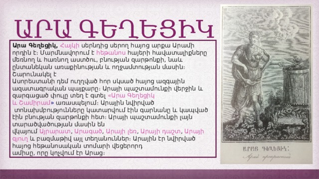 ԱՐԱ ԳԵՂԵՑԻԿ Արա Գեղեցիկ,   Հայկի  սերնդից սերող հայոց արքա Արամի որդին է։ Մարմնավորում է  հեթանոս  հայերի հավատալիքները մեռնող և հառնող աստծու, բնության զարթոնքի, նաև ընտանեկան առաքինության և ողջամտության մասին։ Շարունակել է Ասորեստանի դեմ ուղղված հոր սկսած հայոց ազգային ազատագրական պայքարը։ Արայի պաշտամունքի վերջին և զարգացած փուլը տեղ է գտել «Արա  Գեղեցիկ  և   Շամիրամ »  առասպելում։ Արային նվիրված  տոնախմբությունները կատարվում էին գարնանը և կապված էին բնության զարթոնքի հետ։ Արայի պաշտամունքի լայն տարածվածության մասին են վկայում  Այրարատ ,  Արագած ,  Արայի  լեռ ,  Արայի  դաշտ ,  Արայի  գյուղ  և բազմաթիվ այլ տեղանուններ։ Արային էր նվիրված հայոց հեթանոսական տոմարի վեցերորդ ամիսը, որը կոչվում էր Արաց։ 