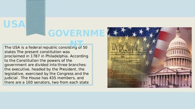 USA  GOVERNMENT The USA is a federal republic consisting of 50 states The present constitution was proclaimed in 1787 in Philadelphia. According to the Constitution the powers of the government are divided into three branches: the executive, headed by the President, the legislative, exercised by the Congress and the judicial . The House has 435 members, and there are a 100 senators, two from each state 