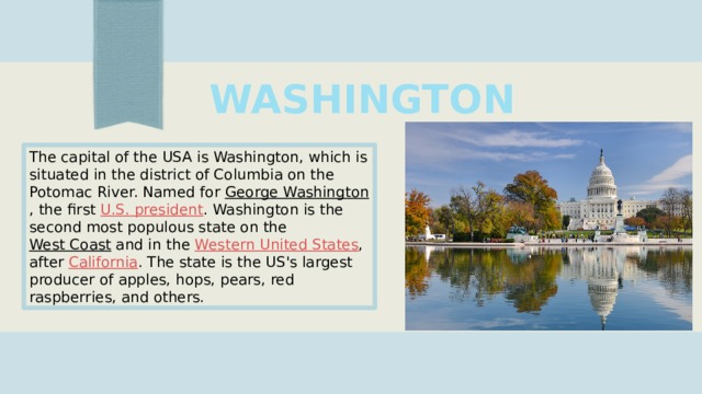 WASHINGTON The capital of the USA is Washington, which is situated in the district of Columbia on the Potomac River. Named for  George Washington , the first  U.S. president . Washington is the second most populous state on the  West Coast  and in the  Western United States , after  California . The state is the US's largest producer of apples, hops, pears, red raspberries, and others. 