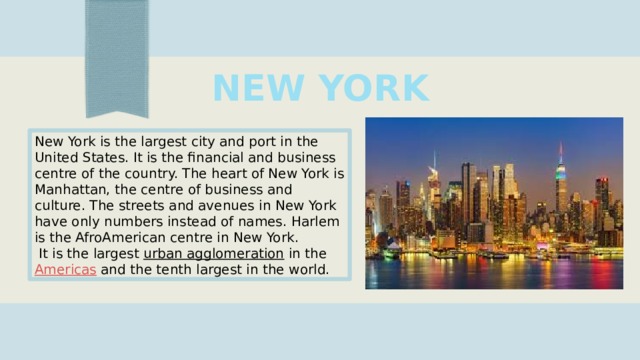 NEW YORK New York is the largest city and port in the United States. It is the financial and business centre of the country. The heart of New York is Manhattan, the centre of business and culture. The streets and avenues in New York have only numbers instead of names. Harlem is the AfroAmerican centre in New York.   It is the largest  urban agglomeration  in the  Americas  and the tenth largest in the world. 