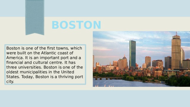BOSTON Boston is one of the first towns, which were built on the Atlantic coast of America. It is an important port and a financial and cultural centre. It has three universities. Boston is one of the oldest municipalities in the United States. Today, Boston is a thriving port city. 