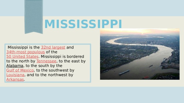 MISSISSIPPI   Mississippi is the  32nd largest  and  34th-most populous  of the  50 United States . Mississippi is bordered to the north by  Tennessee , to the east by  Alabama , to the south by the  Gulf of Mexico , to the southwest by  Louisiana , and to the northwest by  Arkansas . 