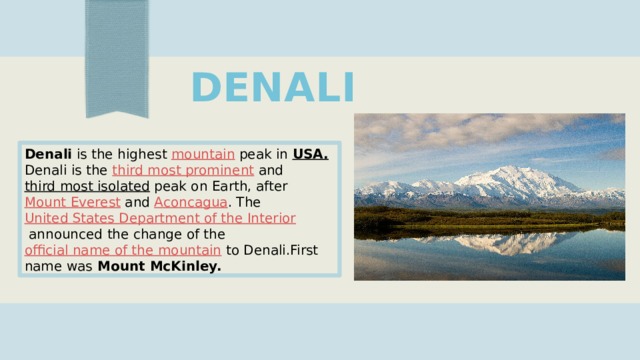 DENALI Denali  is the highest  mountain  peak in  USA. Denali is the  third most prominent  and  third most isolated  peak on Earth, after  Mount Everest  and  Aconcagua . The  United States Department of the Interior  announced the change of the  official name of the mountain  to Denali.First name was Mount McKinley. 