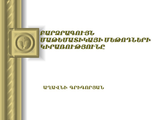 ԲԱՐՁՐԱԳՈՒՅՆ ՄԱԹԵՄԱՏԻԿԱՅԻ ՄԵԹՈԴՆԵՐԻ ԿԻՐԱՌՈՒԹՅՈՒՆԸ  Աղավնի ԳրիգորյԱՆ  