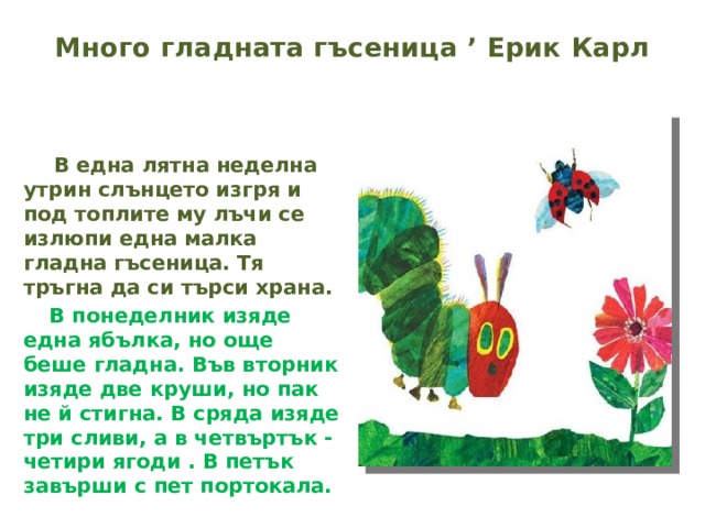 Много гладната гъсеница ’ Ерик Карл    В една лятна неделна утрин слънцето изгря и под топлите му лъчи се излюпи една малка гладна гъсеница. Тя тръгна да си търси храна.  В понеделник изяде една ябълка, но още беше гладна. Във вторник изяде две круши, но пак не й стигна. В сряда изяде три сливи, а в четвъртък - четири ягоди . В петък завърши с пет портокала.   