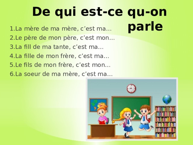 De qui est-ce qu-on parle 1.La mère de ma mère, c’est ma… 2.Le père de mon père, c’est mon… 3.La fill de ma tante, c’est ma… 4.La fille de mon frère, c’est ma… 5.Le fils de mon frère, c’est mon… 6.La soeur de ma mère, c’est ma… 