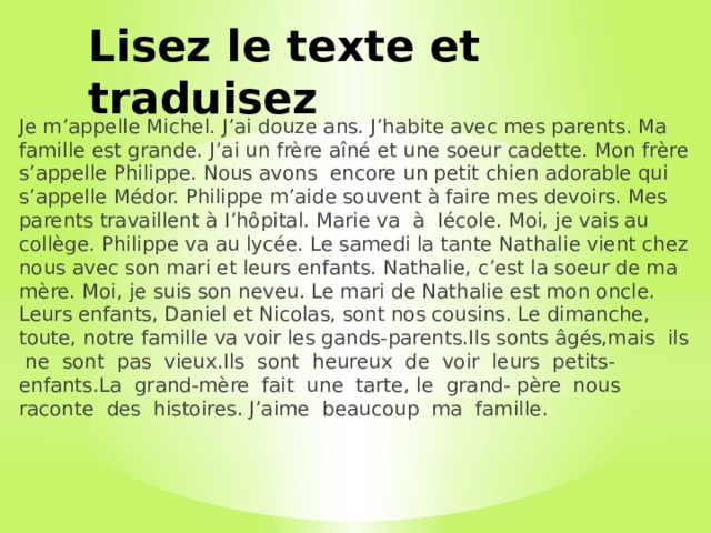 Lisez le texte et traduisez Je m’appelle Michel. J’ai douze ans. J’habite avec mes parents. Ma famille est grande. J’ai un frère aîné et une soeur cadette. Mon frère s’appelle Philippe. Nous avons encore un petit chien adorable qui s’appelle Médor. Philippe m’aide souvent à faire mes devoirs. Mes parents travaillent à I’hôpital. Marie va à Iécole. Moi, je vais au collège. Philippe va au lycée. Le samedi la tante Nathalie vient chez nous avec son mari et leurs enfants. Nathalie, c’est la soeur de ma mère. Moi, je suis son neveu. Le mari de Nathalie est mon oncle. Leurs enfants, Daniel et Nicolas, sont nos cousins. Le dimanche, toute, notre famille va voir les gands-parents.Ils sonts âgés,mais ils ne sont pas vieux.Ils sont heureux de voir leurs petits-enfants.La grand-mère fait une tarte, le grand- père nous raconte des histoires. J’aime beaucoup ma famille. 