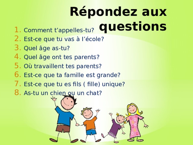 Répondez aux questions Comment t’appelles-tu? Est-ce que tu vas à I’école? Quel âge as-tu? Quel âge ont tes parents? Où travaillent tes parents? Est-ce que ta famille est grande? Est-ce que tu es fils ( fille) unique? As-tu un chien ou un chat? 