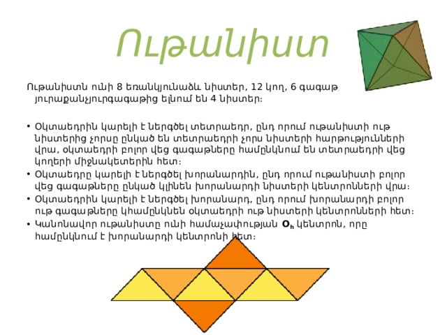 Ութանիստ Ութանիստն ունի 8 եռանկյունաձև նիստեր, 12 կող, 6 գագաթ, յուրաքանչյուրգագաթից ելնում են 4 նիստեր։ Օկտաեդրի հատկությունները Օկտաեդրին կարելի է ներգծել տետրաեդր, ընդ որում ութանիստի ութ նիստերից չորսը ընկած են տետրաեդրի չորս նիստերի հարթությունների վրա, օկտաեդրի բոլոր վեց գագաթները համընկնում են տետրաեդրի վեց կողերի միջնակետերին հետ։ Օկտաեդրը կարելի է ներգծել խորանարդին, ընդ որում ութանիստի բոլոր վեց գագաթները ընկած կլինեն խորանարդի նիստերի կենտրոնների վրա։ Օկտաեդրին կարելի է ներգծել խորանարդ, ընդ որում խորանարդի բոլոր ութ գագաթները կհամընկնեն օկտաեդրի ութ նիստերի կենտրոնների հետ։ Կանոնավոր ութանիստը ունի համաչափության  O h  կենտրոն, որը համընկնում է խորանարդի կենտրոնի հետ։ 