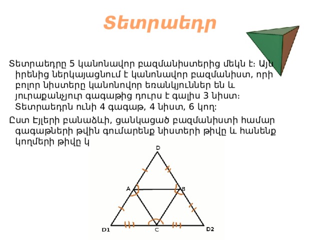 Տետրաեդր    Տետրաեդրը 5 կանոնավոր բազմանիստերից մեկն է։ Այն իրենից ներկայացնում է կանոնավոր բազմանիստ, որի բոլոր նիստերը կանոնովոր եռանկյուններ են և յուրաքանչյուր գագաթից դուրս է գալիս 3 նիստ։ Տետրաեդրն ունի 4 գագաթ, 4 նիստ, 6 կող:  Ըստ Էյլերի բանաձևի, ցանկացած բազմանիստի համար գագաթների թվին գումարենք նիստերի թիվը և հանենք կողմերի թիվը կստանանք 2։   