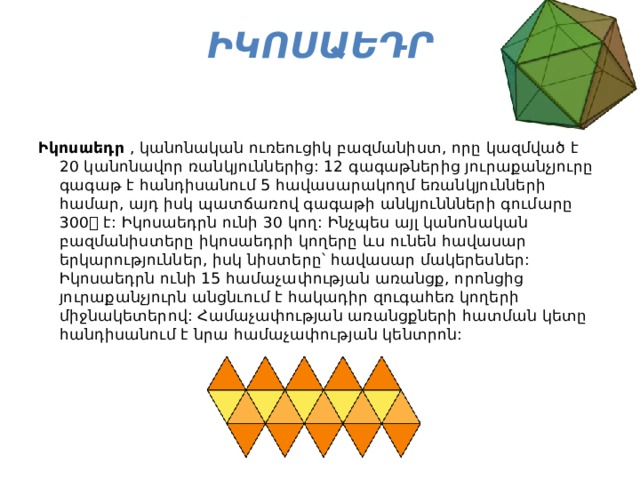 Իկոսաեդր    Իկոսաեդր  , կանոնական ուռեուցիկ բազմանիստ, որը կազմված է 20 կանոնավոր ռանկյուններից: 12 գագաթներից յուրաքանչյուրը գագաթ է հանդիսանում 5 հավասարակողմ եռանկյունների համար, այդ իսկ պատճառով գագաթի անկյուննների գումարը 300 է: Իկոսաեդրն ունի 30 կող: Ինչպես այլ կանոնական բազմանիստերը իկոսաեդրի կողերը ևս ունեն հավասար երկարություններ, իսկ նիստերը՝ հավասար մակերեսներ: Իկոսաեդրն ունի 15 համաչափության առանցք, որոնցից յուրաքանչյուրն անցնւում է հակադիր զուգահեռ կողերի միջնակետերով: Համաչափության առանցքների հատման կետը հանդիսանում է նրա համաչափության կենտրոն: 