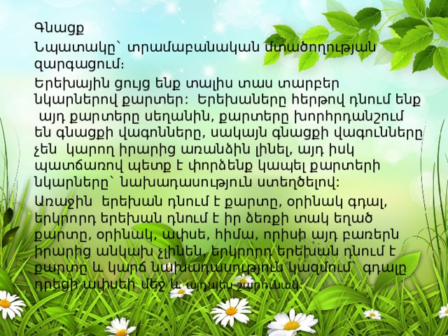 Գնացք Նպատակը` տրամաբանական մտածողության զարգացում։ Երեխային ցույց ենք տալիս տաս տարբեր նկարներով քարտեր: Երեխաները հերթով դնում ենք այդ քարտերը սեղանին, քարտերը խորհրդանշում են գնացքի վագոնները, սակայն գնացքի վագունները չեն կարող իրարից առանձին լինել, այդ իսկ պատճառով պետք է փորձենք կապել քարտերի նկարները` նախադասություն ստեղծելով: Առաջին երեխան դնում է քարտը, օրինակ գդալ, երկրորդ երեխան դնում է իր ձեռքի տակ եղած քարտը, օրինակ, ափսե, հիմա, որիսի այդ բառերն իրարից անկախ չլինեն, երկրորդ երեխան դնում է քարտը և կարճ նախադասություն կազմում` գդալը դրեցի ափսեի մեջ և այդպես շարունակ: 