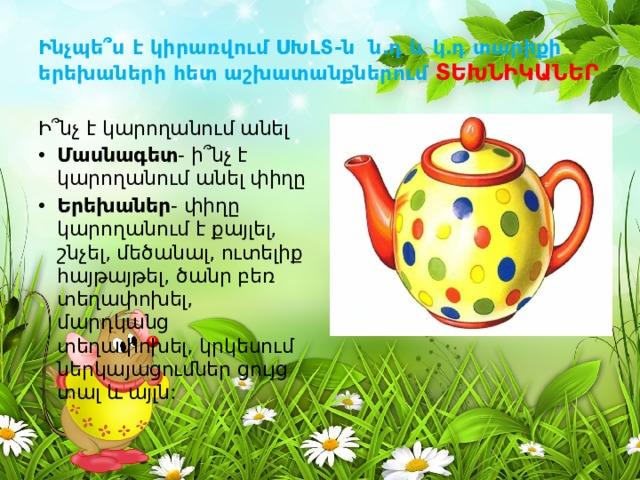 Ինչպե՞ս է կիրառվում ՍԽԼՏ-ն ն․դ և կ․դ տարիքի երեխաների հետ աշխատանքներում ՏԵԽՆԻԿԱՆԵՐ Ի՞նչ է կարողանում անել Մասնագետ - ի՞նչ է կարողանում անել փիղը Երեխաներ - փիղը կարողանում է քայլել, շնչել, մեծանալ, ուտելիք հայթայթել, ծանր բեռ տեղափոխել, մարդկանց տեղափոխել, կրկեսում ներկայացումներ ցույց տալ և այլն: 