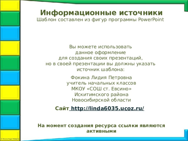 Информационные источники Шаблон составлен из фигур программы PowerPoint  Вы можете использовать данное оформление для создания своих презентаций, но в своей презентации вы должны указать источник шаблона: Фокина Лидия Петровна учитель начальных классов МКОУ «СОШ ст. Евсино» Искитимского района Новосибирской области Сайт http://linda6035.ucoz.ru/  На момент создания ресурса ссылки являются активными