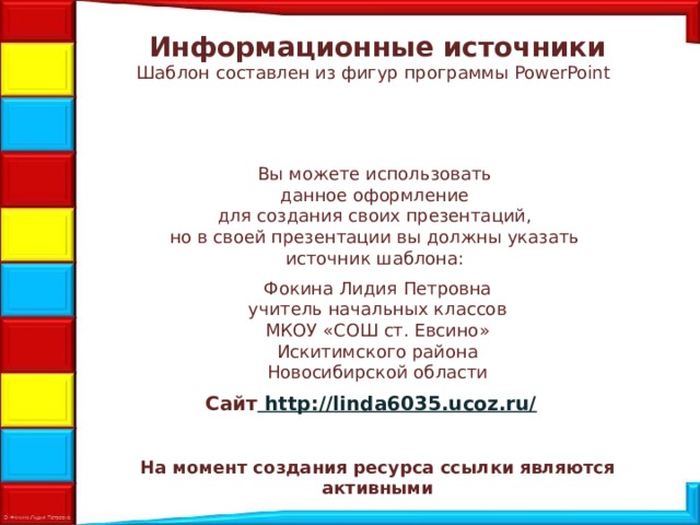 Информационные источники Шаблон составлен из фигур программы PowerPoint  Вы можете использовать данное оформление для создания своих презентаций, но в своей презентации вы должны указать источник шаблона: Фокина Лидия Петровна учитель начальных классов МКОУ «СОШ ст. Евсино» Искитимского района Новосибирской области Сайт http://linda6035.ucoz.ru/  На момент создания ресурса ссылки являются активными
