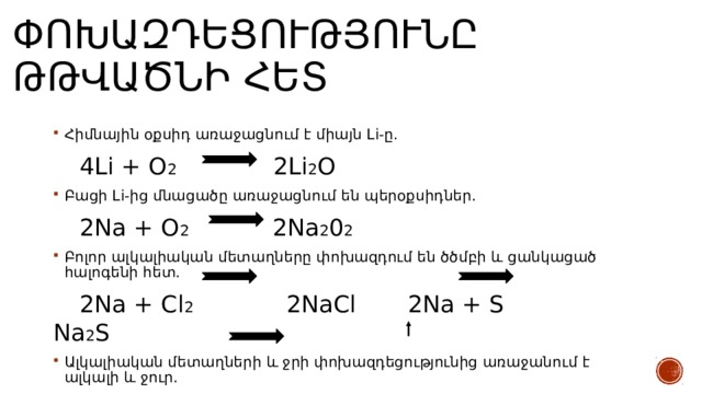 Փոխազդեցությունը թթվածնի հետ Հիմնային օքսիդ առաջացնում է միայն Li-ը.  4Li + O 2 2Li 2 O Բացի Li-ից մնացածը առաջացնում են պերօքսիդներ.  2Na + O 2 2Na 2 0 2 Բոլոր ալկալիական մետաղները փոխազդում են ծծմբի և ցանկացած հալոգենի հետ.  2Na + Cl 2 2NaCl 2Na + S Na 2 S Ալկալիական մետաղների և ջրի փոխազդեցությունից առաջանում է ալկալի և ջուր.  2Na + 2H 2 O 2NaOH + H 2  