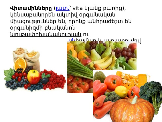 Վիտամինները  ( լատ. ՝ vita կյանք բառից),  կենսաբանորեն  ակտիվ օրգանական միացություններ են, որոնք անհրաժեշտ են օրգանիզմի բնականոն  նյութափոխանակության  ու  կենսագործունեության համար և այդ առումով անփոխարինելի են։ 