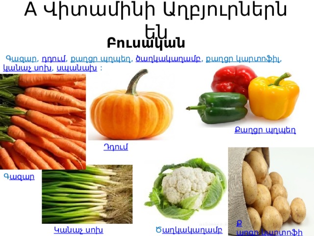 A Վիտամինի Աղբյուրներն են Բուսական   Գ ազար ,  դդում ,  քաղցր պղպեղ ,  ծաղկակաղամբ ,  քաղցր կարտոֆիլ ,  կանաչ սոխ ,  սպանախ  : Ք աղցր պղպեղ Դ դում   Գ ազար Ք աղցր կարտոֆիլ   Ծ աղկակաղամբ Կ անաչ սոխ 