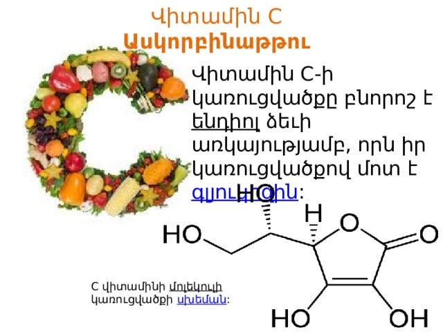 Վիտամին C  Ասկորբինաթթու Վիտամին C-ի կառուցվածքը բնորոշ է  ենդիոլ  ձեւի առկայությամբ, որն իր կառուցվածքով մոտ է  գլյուկոզին :  C վիտամինի  մոլեկուլի  կառուցվածքի սխեման : 