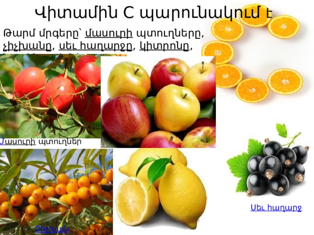 Վիտամին C պարունակում է   Թարմ մրգերը՝  մասուրի  պտուղները,  չիչխանը ,  սեւ հաղարջը ,  կիտրոնը ,  նարինջը ,  խնձորը , Մ ասուրի   պտուղներ Ս եւ հաղարջ Չ իչխան 