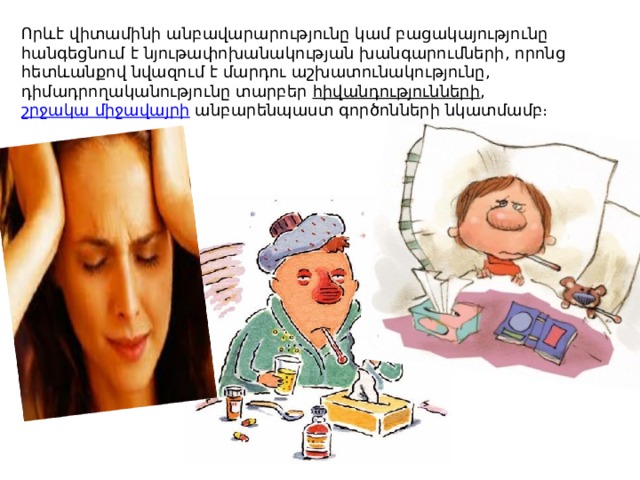 Որևէ վիտամինի անբավարարությունը կամ բացակայությունը հանգեցնում է նյութափոխանակության խանգարումների, որոնց հետևանքով նվազում է մարդու աշխատունակությունը, դիմադրողականությունը տարբեր  հիվանդությունների ,  շրջակա միջավայրի  անբարենպաստ գործոնների նկատմամբ։ 