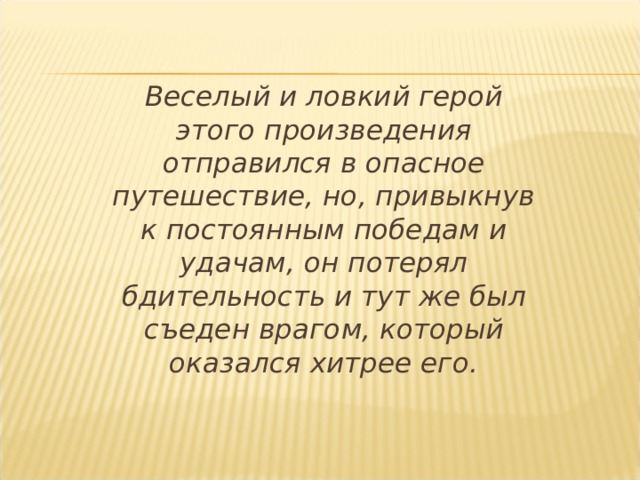  Веселый и ловкий герой этого произведения отправился в опасное путешествие, но, привыкнув к постоянным победам и удачам, он потерял бдительность и тут же был съеден врагом, который оказался хитрее его. 