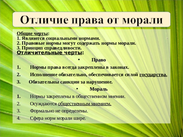 Общие черты : 1. Являются социальными нормами. 2. Правовые нормы могут содержать нормы морали. 3. Принцип справедливости. Отличительные черты : Право  Нормы права всегда закреплены в законах.  Исполнение обязательно, обеспечивается силой государства. Обязательны санкции за нарушение. Мораль  Нормы закреплены в общественном мнении.  Осуждаются общественным мнением.  Формально не определены.  Сфера норм морали шире. 
