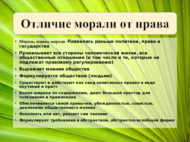 Мораль, нормы морали - Появилась раньше политики, права и государства Пронизывает все стороны человеческой жизни, все общественные отношения (в том числе и те, которые не подлежат правовому регулированию) Выражает мнение общества Формулируется обществом (людьми) Существуют и действуют как свод неписанных правил в виде поучений и притч Более широки по содержанию, дают большой простор для толкования и применения Обеспечивается силой привычки, убежденностью, совестью, давлением общественного мнения Исполнять или нет, решает сам человек Формулирует требования в абстрактной, абстрактно-всеобщей форме   