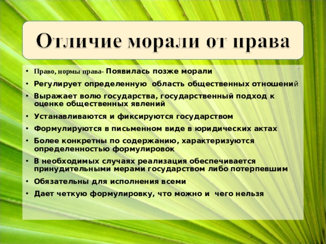 Право, нормы права- Появилась позже морали Регулирует определенную область общественных отношени й Выражает волю государства, государственный подход к оценке общественных явлений Устанавливаются и фиксируются государством Формулируются в письменном виде в юридических актах Более конкретны по содержанию, характеризуются определенностью формулировок В необходимых случаях реализация обеспечивается принудительными мерами государством либо потерпевшим Обязательны для исполнения всеми Дает четкую формулировку, что можно и чего нельзя   