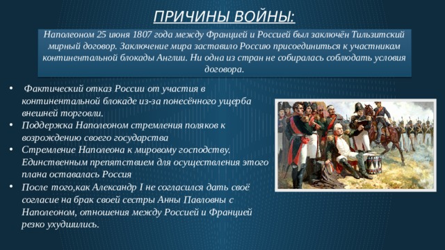 Причины войны: Наполеоном 25 июня 1807 года между Францией и Россией был заключён Тильзитский мирный договор. Заключение мира заставило Россию присоединиться к участникам континентальной блокады Англии. Ни одна из стран не собиралась соблюдать условия договора.   Фактический отказ России от участия в континентальной блокаде из-за понесённого ущерба внешней торговли. Поддержка Наполеоном стремления поляков к возрождению своего государства Стремление Наполеона к мировому господству. Единственным препятствием для осуществления этого плана оставалась Россия После  того,как Александр I не согласился дать своё согласие на брак своей сестры Анны Павловны с Наполеоном, отношения между Россией и Францией резко ухудшились.  