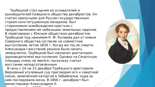    Трубецкой стал одним из основателей и руководителей Северного общества декабристов. Он считал наилучшим для России государственным строем конституционную монархию, был сторонником освобождения крестьян с предоставлением им небольших земельных наделов. В переговорах с Южным обществом декабристов Трубецкой под нажимом К. Ф. Рылеева дал от имени Северного общества согласие на совместное выступление летом 1826 г. Когда же после смерти Александра I восстание решено было начать немедленно, Трубецкой был назначен диктатором (руководителем) выступления. Однако на Сенатскую площадь князь не явился, поскольку считал восстание неподготовленным.  В ночь с 14 на 15 декабря Трубецкого арестовали. Верховный уголовный суд приговорил его к смертной казни, заменённой каторгой в Забайкалье, куда за ним последовала жена. В 1856 г. декабрист был амнистирован Александром II.  Умер 4 декабря 1860 г. в Москве.   