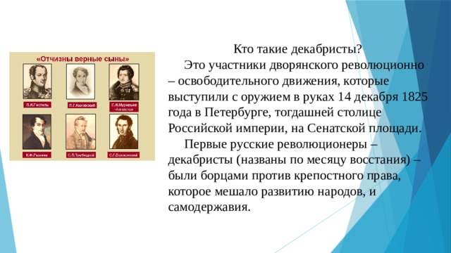   Кто такие декабристы?  Это участники дворянского революционно – освободительного движения, которые выступили с оружием в руках 14 декабря 1825 года в Петербурге, тогдашней столице Российской империи, на Сенатской площади.  Первые русские революционеры – декабристы (названы по месяцу восстания) – были борцами против крепостного права, которое мешало развитию народов, и самодержавия.   