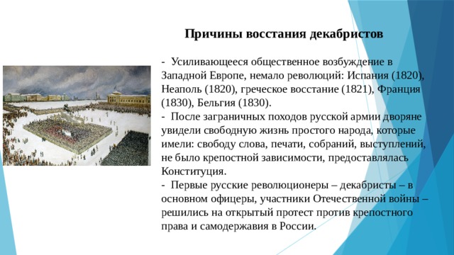  Причины восстания декабристов   - Усиливающееся общественное возбуждение в Западной Европе, немало революций: Испания (1820), Неаполь (1820), греческое восстание (1821), Франция (1830), Бельгия (1830).  - После заграничных походов русской армии дворяне увидели свободную жизнь простого народа, которые имели: свободу слова, печати, собраний, выступлений, не было крепостной зависимости, предоставлялась Конституция.  - Первые русские революционеры – декабристы – в основном офицеры, участники Отечественной войны – решились на открытый протест против крепостного права и самодержавия в России. 