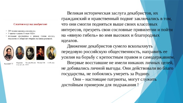  Великая историческая заслуга декабристов, их гражданский и нравственный подвиг заключались в том, что они смогли подняться выше своих классовых интересов, презреть свои сословные привилегии и пойти на «явную гибель» во имя высоких и благородных идеалов.  Движение декабристов сумело всколыхнуть передовую российскую общественность, направить ее усилия на борьбу с крепостным правом и самодержавием.  Впервые восставшие не имели никаких личных целей, не добивались личной выгоды. Они действовали во благо государства, не побоялись умереть за Родину.  Они – настоящие патриоты, могут служить достойным примером для подражания ! 