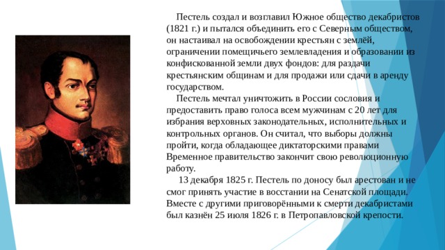  Пестель создал и возглавил Южное общество декабристов (1821 г.) и пытался объединить его с Северным обществом, он настаивал на освобождении крестьян с землёй, ограничении помещичьего землевладения и образовании из конфискованной земли двух фондов: для раздачи крестьянским общинам и для продажи или сдачи в аренду государством.  Пестель мечтал уничтожить в России сословия и предоставить право голоса всем мужчинам с 20 лет для избрания верховных законодательных, исполнительных и контрольных органов. Он считал, что выборы должны пройти, когда обладающее диктаторскими правами Временное правительство закончит свою революционную работу.  13 декабря 1825 г. Пестель по доносу был арестован и не смог принять участие в восстании на Сенатской площади.  Вместе с другими приговорёнными к смерти декабристами был казнён 25 июля 1826 г. в Петропавловской крепости.   