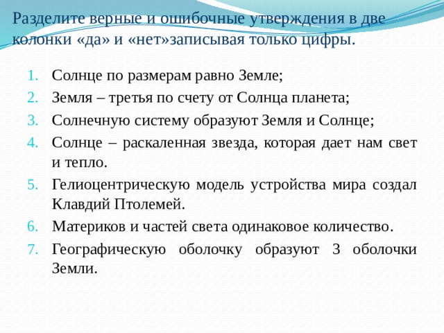 Разделите верные и ошибочные утверждения в две колонки «да» и «нет»записывая только цифры. Солнце по размерам равно Земле; Земля – третья по счету от Солнца планета; Солнечную систему образуют Земля и Солнце; Солнце – раскаленная звезда, которая дает нам свет и тепло. Гелиоцентрическую модель устройства мира создал Клавдий Птолемей. Материков и частей света одинаковое количество. Географическую оболочку образуют 3 оболочки Земли. 