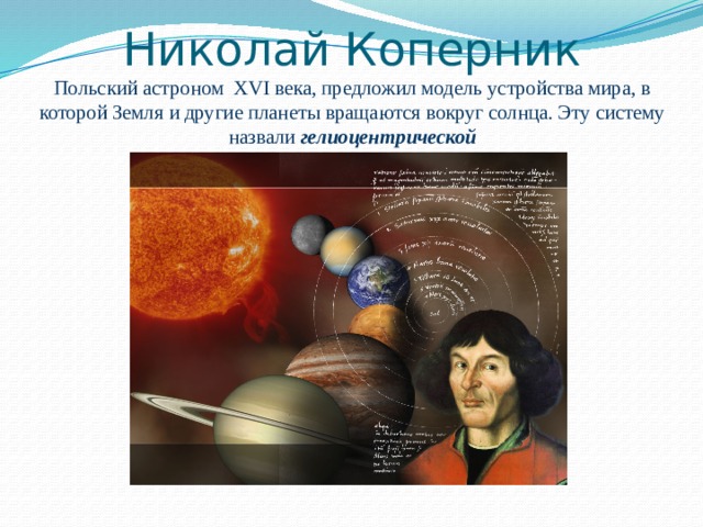 Николай Коперник  Польский астроном XVI века, предложил модель устройства мира, в которой Земля и другие планеты вращаются вокруг солнца. Эту систему назвали гелиоцентрической 