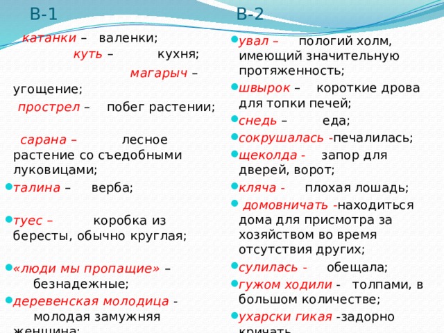 В-1 В-2  катанки  – валенки; куть   – кухня;  магарыч   – угощение;  прострел  – побег растении;  сарана  – лесное растение со съедобными луковицами; талина   – верба; туес  – коробка из бересты, обычно круглая;  «люди мы пропащие»   – безнадежные; деревенская молодица - молодая замужняя женщина;  догляд людской - хороший присмотр. увал  – пологий холм, имеющий значительную протяженность; швырок   – короткие дрова для топки печей; снедь  – еда; сокрушалась  - печалилась; щеколда  - запор для дверей, ворот; кляча  - плохая лошадь;  домовничать - находиться дома для присмотра за хозяйством во время отсутствия других;  сулилась  - обещала; гужом ходили  - толпами, в большом количестве; ухарски гикая - задорно кричать . 