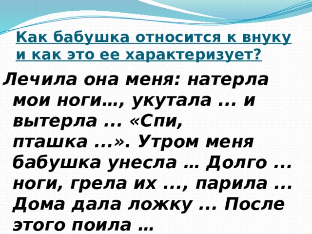 Как бабушка относится к внуку и как это ее характеризует? Лечила она меня: натерла мои ноги…, укутала ... и вытерла ... «Спи, пташка ...». Утром меня бабушка унесла … Долго ... ноги, грела их ..., парила ... Дома дала ложку ... После этого поила … 