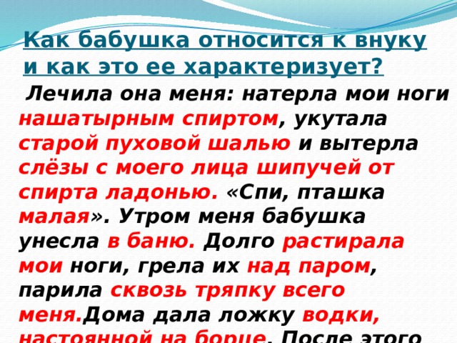 Как бабушка относится к внуку и как это ее характеризует?  Лечила она меня: натерла мои ноги нашатырным спиртом , укутала старой пуховой шалью и вытерла слёзы с моего лица шипучей от спирта ладонью. «Спи, пташка малая ». Утром меня бабушка унесла в баню. Долго растирала мои ноги, грела их над паром , парила сквозь тряпку всего меня. Дома дала ложку водки, настоянной на борце . После этого поила молоком, кипяченным с маковыми головками . 