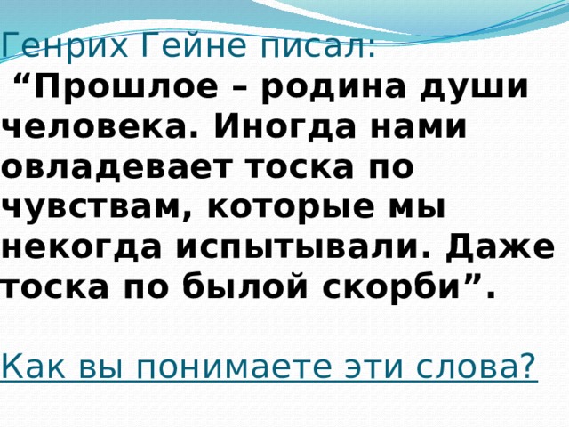 Генрих Гейне писал:   “Прошлое – родина души человека. Иногда нами овладевает тоска по чувствам, которые мы некогда испытывали. Даже тоска по былой скорби”.   Как вы понимаете эти слова?   