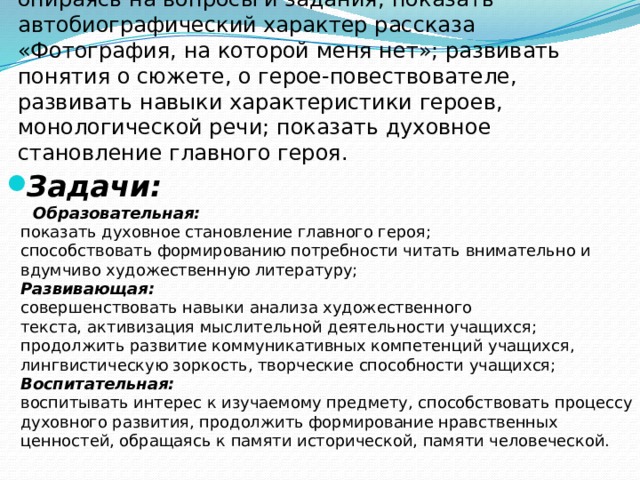  Цель:  проанализировать прозаическое произведение, опираясь на вопросы и задания,  показать автобиографический характер рассказа «Фотография, на которой меня нет»; развивать понятия о сюжете, о герое-повествователе, развивать навыки характеристики героев, монологической речи; показать духовное становление главного героя. Задачи:   Образовательная:  показать духовное становление главного героя;  способствовать формированию потребности читать внимательно и вдумчиво художественную литературу;  Развивающая:  совершенствовать навыки анализа художественного текста,   активизация мыслительной деятельности учащихся;  продолжить развитие коммуникативных компетенций учащихся, лингвистическую зоркость, творческие способности учащихся;  Воспитательная:  воспитывать интерес к изучаемому предмету, способствовать процессу духовного развития, продолжить формирование нравственных ценностей, обращаясь к памяти исторической, памяти человеческой. 