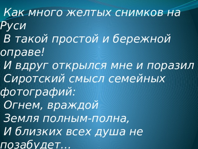  Как много желтых снимков на Руси  В такой простой и бережной оправе!  И вдруг открылся мне и поразил  Сиротский смысл семейных фотографий:  Огнем, враждой  Земля полным-полна,  И близких всех душа не позабудет…   (Н. Рубцов)   