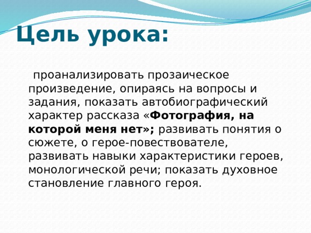 Цель урока:   проанализировать прозаическое произведение, опираясь на вопросы и задания,  показать автобиографический характер рассказа « Фотография, на которой меня нет»; развивать понятия о сюжете, о герое-повествователе, развивать навыки характеристики героев, монологической речи; показать духовное становление главного героя. 