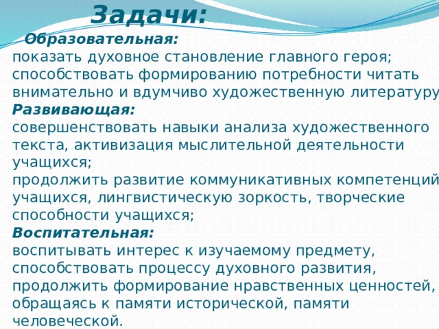 Задачи:   Образовательная:  показать духовное становление главного героя;  способствовать формированию потребности читать внимательно и вдумчиво художественную литературу;  Развивающая:  совершенствовать навыки анализа художественного текста,   активизация мыслительной деятельности учащихся;  продолжить развитие коммуникативных компетенций учащихся, лингвистическую зоркость, творческие способности учащихся;  Воспитательная:  воспитывать интерес к изучаемому предмету, способствовать процессу духовного развития, продолжить формирование нравственных ценностей, обращаясь к памяти исторической, памяти человеческой. 