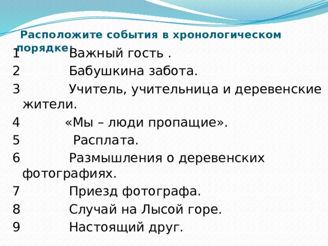  Расположите события в хронологическом порядке:   1 Важный гость . 2 Бабушкина забота. 3 Учитель, учительница и деревенские жители. 4 «Мы – люди пропащие». 5 Расплата. 6 Размышления о деревенских фотографиях. 7 Приезд фотографа. 8 Случай на Лысой горе. 9 Настоящий друг. 