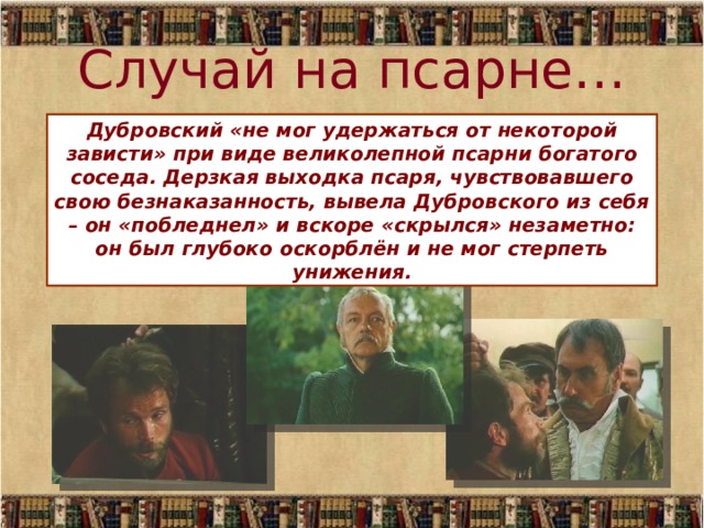 Случай на псарне… Дубровский «не мог удержаться от некоторой зависти» при виде великолепной псарни богатого соседа. Дерзкая выходка псаря, чувствовавшего свою безнаказанность, вывела Дубровского из себя – он «побледнел» и вскоре «скрылся» незаметно: он был глубоко оскорблён и не мог стерпеть унижения. 