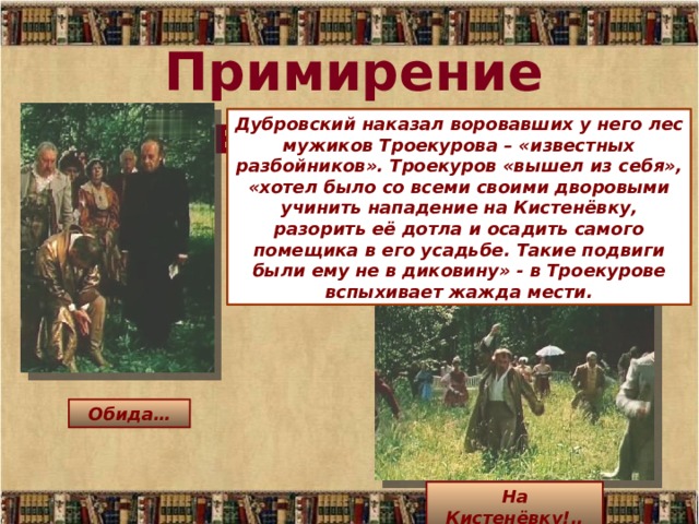 Примирение невозможно… Дубровский наказал воровавших у него лес мужиков Троекурова – «известных разбойников». Троекуров «вышел из себя», «хотел было со всеми своими дворовыми учинить нападение на Кистенёвку, разорить её дотла и осадить самого помещика в его усадьбе. Такие подвиги были ему не в диковину» - в Троекурове вспыхивает жажда мести. Обида… На Кистенёвку!.. 